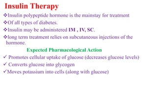 Insulin Therapy
Insulin polypeptide hormone is the mainstay for treatment
Of all types of diabetes.
Insulin may be administered IM , IV, SC.
long term treatment relies on subcutaneous injections of the
hormone.
Expected Pharmacological Action
 Promotes cellular uptake of glucose (decreases glucose levels)
 Converts glucose into glycogen
Moves potassium into cells (along with glucose)
 