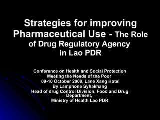 Strategies for improving Pharmaceutical Use -  The Role of Drug Regulatory Agency   in Lao PDR Conference on Health and Social Protection Meeting the Needs of the Poor  09-10 October 2008, Lane Xang Hotel By Lamphone Syhakhang Head of drug Control Division, Food and Drug Department,  Ministry of Health Lao PDR 