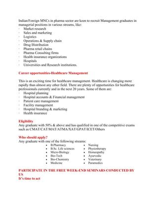 Indian/Foreign MNCs in pharma sector are keen to recruit Management graduates in
managerial positions in various streams, like:
· Market research
· Sales and marketing
· Logistics
· Operations & Supply chain
· Drug Distribution
· Pharma retail chains
· Pharma Consulting firms
· Health insurance organizations
· Hospitals
· Universities and Research institutions.
Career opportunities-Healthcare Management
This is an exciting time for healthcare management. Healthcare is changing more
rapidly than almost any other field. There are plenty of opportunities for healthcare
professionals currently and in the next 20 years. Some of them are:
· Hospital planning
· Hospital accounts & Financial management
· Patient care management
· Facility management
· Hospital branding & marketing
· Health insurance
Eligibility
Any graduate with 50% & above and has qualified in one of the competitive exams
such as CMAT/CAT/MAT/ATMA/XAT/GPAT/ICET/Others
Who should apply?
Any graduate with one of the following streams:
B.Pharmacy
B.Sc. Life sciences
Micro-Biology
Bio-Tech
Bio-Chemistry
Medicine
Nursing
Physiotherapy
Homeopathy
Ayurvedic
Veterinary
Paramedics
PARTICIPATE IN THE FREE WEEK-END SEMINARS CONDUCTED BY
US
It’s time to act
 