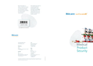 Medical
Product
Security
nonClonableIDTM
LABEL WITH BARCODE
Bilcare Technologies is a
division of Bilcare Ltd. focused
on creating next-generation
anti-counterfeiting, security,
and brand protection solutions
for a broad range of
industry sectors.
With breakthrough research in
nanotechnology, Bilcare
has developed a unique
technology-nonClonableID™-
that enables products to be
authenticated as they move
through the supply chain to
the end consumer.
elephantdesign.com
© 2010, Bilcare Ltd. All Rights Reserved. All product names, and logos mentioned herein are the trademarks or reg-
istered trademarks of Bilcare. No part of this document should be circulated, quoted, or reproduced for distribution
without prior written approval from Bilcare Ltd.
www.bilcaretech.com
tech@bilcare.com
Americas
USA
Bilcare Inc.
300 Kimberton Road Phoenixville, PA 19460
+1 610 422 3305
Europe
UK
Bilcare Technologies
Malvern Hills Science Park, Geraldine Road,
Malvern, WR14 3SZ, United Kingdom
+44 (0) 1684 585 257
Italy
Bilcare Technologies Italia Srl
Presso Veneto Nanotech,
Via San Crispino 106,
35129 Padua, Italy
+39 (049) 7705514
Asia
India
Bilcare Ltd.
601, ICC Tower, B Wing,
Pune 411 016
+91 (20) 30257700
Singapore
Bilcare Technologies Singapore Pte. Ltd.
52 Changi South Street
1, Singapore 486161
+65 63954130
 