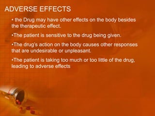 ADVERSE EFFECTS
 • the Drug may have other effects on the body besides
 the therapeutic effect.
 •The patient is sensitive to the drug being given.
 •The drug’s action on the body causes other responses
 that are undesirable or unpleasant.
 •The patient is taking too much or too little of the drug,
 leading to adverse effects
 