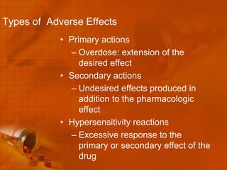 Types of Adverse Effects
            • Primary actions
              – Overdose: extension of the
                 desired effect
            • Secondary actions
              – Undesired effects produced in
                 addition to the pharmacologic
                 effect
            • Hypersensitivity reactions
              – Excessive response to the
                 primary or secondary effect of the
                 drug
 