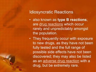 Idiosyncratic Reactions
• also known as type B reactions,
  are drug reactions which occur
  rarely and unpredictably amongst
  the population.
• They frequently occur with exposure
  to new drugs, as they have not been
  fully tested and the full range of
  possible side effects have not been
  discovered; they may also be listed
  as an adverse drug reaction with a
  drug, but be extremely rare.
 