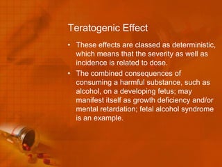 Teratogenic Effect
• These effects are classed as deterministic,
  which means that the severity as well as
  incidence is related to dose.
• The combined consequences of
  consuming a harmful substance, such as
  alcohol, on a developing fetus; may
  manifest itself as growth deficiency and/or
  mental retardation; fetal alcohol syndrome
  is an example.
 