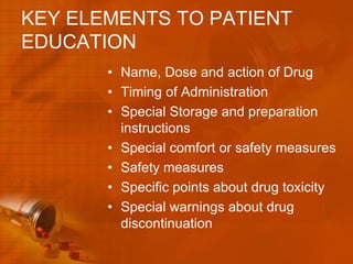 KEY ELEMENTS TO PATIENT
EDUCATION
       • Name, Dose and action of Drug
       • Timing of Administration
       • Special Storage and preparation
         instructions
       • Special comfort or safety measures
       • Safety measures
       • Specific points about drug toxicity
       • Special warnings about drug
         discontinuation
 