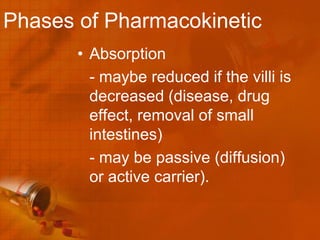 Phases of Pharmacokinetic
       • Absorption
         - maybe reduced if the villi is
         decreased (disease, drug
         effect, removal of small
         intestines)
         - may be passive (diffusion)
         or active carrier).
 