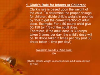 1. Clark's Rule for Infants or Children:
   Clark’s rule is based upon the weight of
   the child. To determine the proper dosage
   for children, divide child’s weight in pounds
   by 150 to get the correct fraction of adult
   dose. Example: For a 50 pound child give
   50/150 (or 1/3) of the adult dose.
   Therefore, if the adult dose is 30 drops
   taken 3 times per day, the child’s dose will
   be 10 drops taken 3 times per day (not 30
   drops taken 1 time per day!)

        (Weight in pounds x (Adult dose)
                      150


(That's: Child's weight in pounds times adult dose divided
  by 150)
 