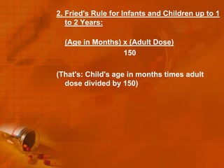 2. Fried's Rule for Infants and Children up to 1
   to 2 Years:

  (Age in Months) x (Adult Dose)
                  150

(That's: Child's age in months times adult
  dose divided by 150)
 