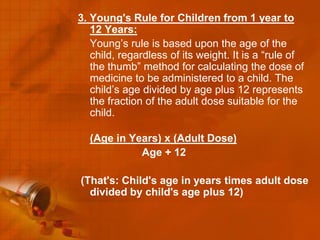 3. Young's Rule for Children from 1 year to
   12 Years:
   Young’s rule is based upon the age of the
   child, regardless of its weight. It is a “rule of
   the thumb” method for calculating the dose of
   medicine to be administered to a child. The
   child’s age divided by age plus 12 represents
   the fraction of the adult dose suitable for the
   child.

  (Age in Years) x (Adult Dose)
            Age + 12

(That's: Child's age in years times adult dose
  divided by child's age plus 12)
 