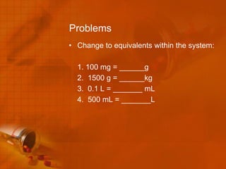 Problems
• Change to equivalents within the system:

  1. 100 mg = ______g
  2. 1500 g = ______kg
  3. 0.1 L = _______ mL
  4. 500 mL = _______L
 