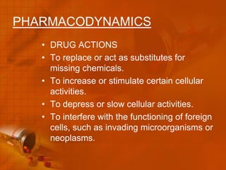 PHARMACODYNAMICS
   • DRUG ACTIONS
   • To replace or act as substitutes for
     missing chemicals.
   • To increase or stimulate certain cellular
     activities.
   • To depress or slow cellular activities.
   • To interfere with the functioning of foreign
     cells, such as invading microorganisms or
     neoplasms.
 