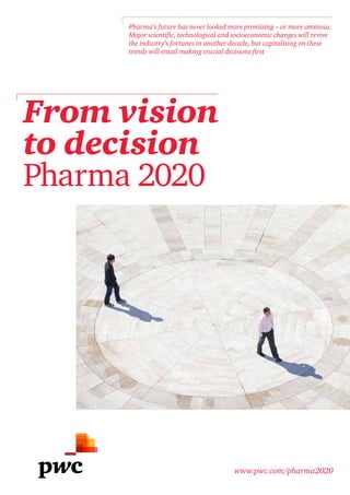 Pharma’s future has never looked more promising – or more ominous.
     Major scientific, technological and socioeconomic changes will revive
     the industry’s fortunes in another decade, but capitalising on these
     trends will entail making crucial decisions first




From vision
to decision
Pharma 2020




                                        www.pwc.com/pharma2020
 