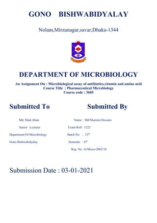 GONO BISHWABIDYALAY
Nolam,Mirzanagar,savar,Dhaka-1344
DEPARTMENT OF MICROBIOLOGY
An Assignment On : Microbiological assay of antibiotics,vitamin and amino acid
Course Title : Pharmaceutical Microbiology
Course code : 3605
Submitted To Submitted By
Md. Shah Alam Name : Md Shamim Hossain
Senior Lecturer Exam Roll : 1222
Department Of Microbiology Batch No : 33rd
Gono Bishwabidyalay Semester : 6th
Reg. No : G/Micro-2062/18
Submission Date : 03-01-2021
 
