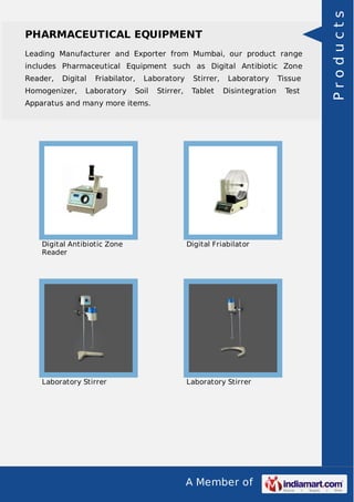 A Member of
PHARMACEUTICAL EQUIPMENT
Leading Manufacturer and Exporter from Mumbai, our product range
includes Pharmaceutical Equipment such as Digital Antibiotic Zone
Reader, Digital Friabilator, Laboratory Stirrer, Laboratory Tissue
Homogenizer, Laboratory Soil Stirrer, Tablet Disintegration Test
Apparatus and many more items.
Digital Antibiotic Zone
Reader
Digital Friabilator
Laboratory Stirrer Laboratory Stirrer
Products
 