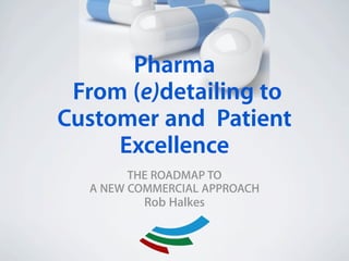 Pharma
 From (e)detailing to
 !




Customer and Patient
     Excellence
           THE ROADMAP TO
     A NEW COMMERCIAL APPROACH
             Rob Halkes
 