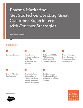 Pharma Marketing:
Get Started on Creating Great
Customer Experiences
with Journey Strategies
By Connie Moore
Highlights
2
Executive Summary
4
Focus Journey
Strategies on Speed,
High-Value
Interactions, and
Analytics
8
Be Prepared: CMOs
Will Encounter
Challenges with
Journey Strategies
9
Journey Strategies
Create Challenges by
Attempting to Span
Business Silos
10
Start by Following
Best Practices
12
Case Study: Roche
Diabetes Care Is
Transforming from
Medical Devices to
Disease Management
14
Build Awareness,
Use Data, and Focus
on Results to Achieve
Success
Sponsored by
 