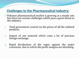 Challenges to the Pharmaceutical Industry:
 Pakistan pharmaceutical market is growing at a steady rate
but there are certain challenges which pose a great threat to
the industry.
1. Total government control on the prices of all the enlisted
products.
2. Import of raw material which costs a lot of precious
foreign exchange.
3. Rapid devaluation of the rupee against the major
currencies, due to which the profit margins are shrinking.
 