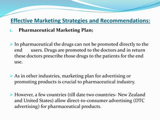 Effective Marketing Strategies and Recommendations:
1. Pharmaceutical Marketing Plan;
 In pharmaceutical the drugs can not be promoted directly to the
end users. Drugs are promoted to the doctors and in return
these doctors prescribe those drugs to the patients for the end
use.
 As in other industries, marketing plan for advertising or
promoting products is crucial to pharmaceutical industry.
 However, a few countries (till date two countries- New Zealand
and United States) allow direct-to-consumer advertising (DTC
advertising) for pharmaceutical products.
 