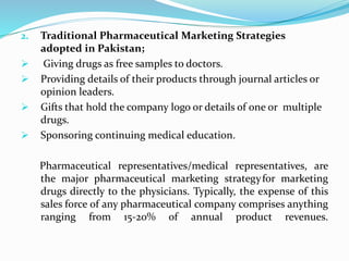 2. Traditional Pharmaceutical Marketing Strategies
adopted in Pakistan;
 Giving drugs as free samples to doctors.
 Providing details of their products through journal articles or
opinion leaders.
 Gifts that hold the company logo or details of one or multiple
drugs.
 Sponsoring continuing medical education.
Pharmaceutical representatives/medical representatives, are
the major pharmaceutical marketing strategyfor marketing
drugs directly to the physicians. Typically, the expense of this
sales force of any pharmaceutical company comprises anything
ranging from 15-20% of annual product revenues.
 
