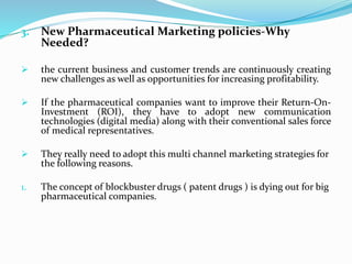 3. New Pharmaceutical Marketing policies-Why
Needed?
 the current business and customer trends are continuously creating
new challenges as well as opportunities for increasing profitability.
 If the pharmaceutical companies want to improve their Return-On-
Investment (ROI), they have to adopt new communication
technologies (digital media) along with their conventional sales force
of medical representatives.
 They really need to adopt this multi channel marketing strategies for
the following reasons.
1. The concept of blockbuster drugs ( patent drugs ) is dying out for big
pharmaceutical companies.
 