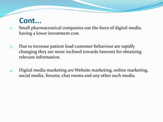 Cont...
2. Small pharmaceutical companies use the force of digital media,
having a lower investment cost.
3. Due to increase patient load customer behaviour are rapidly
changing they are more inclined towards Internet for obtaining
relevant information.
4. Digital media marketing are Website marketing, online marketing,
social media, forums, chat rooms and any other such media.
 
