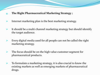 4. The Right Pharmaceutical Marketing Strategy ;
 Internet marketing plan is the best marketing strategy.
 It should be a multi channel marketing strategy but should identify
the target audience.
 Every digital media used for all people can not be called the right
marketing strategy.
 The focus should be on the high value customer segment for
pharmaceutical products.
 To formulate a marketing strategy, it is also crucial to know the
existing markets as well as emerging markets of pharmaceutical
drugs.
 