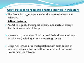 Govt. Policies to regulate pharma-market in Pakistan;
 The Drugs Act, 1976, regulates the pharmaceutical sector in
Pakistan.
Salient features;
 An Act to regulate the import, export, manufacture, storage,
distribution and sale of drugs.
 It extends to the whole of Pakistan and Federally Administered
Tribal Areas(including Export Processing Zones).
 Drugs Act, 1976 is a Federal legislation with distribution of
functions between the Federal Government and Provincial
Governments as follows:-
 