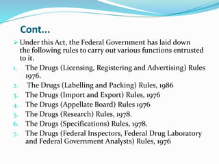 Cont...
 Under this Act, the Federal Government has laid down
the following rules to carry out various functions entrusted
to it.
1. The Drugs (Licensing, Registering and Advertising) Rules
1976.
2. The Drugs (Labelling and Packing) Rules, 1986
3. The Drugs (Import and Export) Rules, 1976
4. The Drugs (Appellate Board) Rules 1976
5. The Drugs (Research) Rules, 1978.
6. The Drugs (Specifications) Rules, 1978.
7. The Drugs (Federal Inspectors, Federal Drug Laboratory
and Federal Government Analysts) Rules, 1976
 