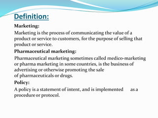 Definition:
Marketing:
Marketing is the process of communicating the value of a
product or service to customers, for the purpose of selling that
product or service.
Pharmaceutical marketing:
Pharmaceutical marketing sometimes called medico-marketing
or pharma marketing in some countries, is the business of
advertising or otherwise promoting the sale
of pharmaceuticals or drugs.
Policy:
A policy is a statement of intent, and is implemented as a
procedureor protocol.
 