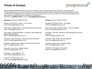 Points of Contact Please be advised that these are the key account managers for their respective departments furthermore we are growing the Pharmaceutical division at a rapid rate. Some of our more specialist consultants recruit in other Pharmaceutical disciplines so please contact either the managers or Team Leaders for resource you may think we do not cover. With that in mind we are very open to hear about specific recruitment areas you would like us to specialise in. Feel free to call  0800 587 1939  or e mail -  [email_address] Permanent -  Direct Line: 0800 587 1939 Manager UK Permanent  Division - Luke Thomas Email: l.thomas@progressive.co.uk Team Leader - Alastair Shaw - Clinical Project Managers/ Directors Email: a.shaw@progressive.co.uk Team Leader - Hannah Donaldson - Biometrics, Data Management, Medical & Medical Affairs Email: h.donaldson@progressive.co.uk Consultant - Adam Humphreys - Clinical Research Associates Email: a.humphreys@progressive.co.uk Consultant - Michael Lloyd - Regulatory Affairs and Drug Safety Email: m.lloyd@progressive.co.uk Consultant - Emma Sims - Medical Writing Email: e.sims@progressive.co.uk Consultant - Lauren Bell-Misri - QP Email: l.bell-misri@progressive.co.uk Consultant - Urvashi Urmani - QA Email : u.urmani@progressive.co.uk . Contract -  Direct Line: 0800 077 8193 Manager UK Contract Division  - Amy Stoate Email: a.stoate@progressive.co.uk Senior Team Leader -  Malcolm Silander - QA and Validation Email: m.silander@progressive.co.uk Consultant - Alex Kelly - Biometrics, Data Management & Clinical  Operations Email: a.kelly@progressive.co.uk Consultant - Sean Clarke  - QA and Validation Email: s.clarke@progressive.co.uk Consultant - Sarika Patel - Regulatory Affairs Email: s.patel@progressive.co.uk Consultant - Dao Nguyen - Drug Safety Email: d.nguyen@progressive.co.uk . . 