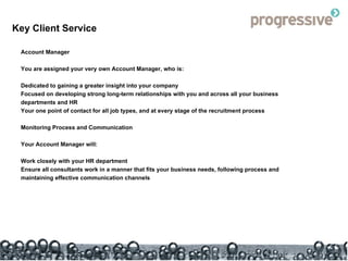 Key Client Service Account Manager You are assigned your very own Account Manager, who is: Dedicated to gaining a greater insight into your company Focused on developing strong long-term relationships with you and across all your business departments and HR Your one point of contact for all job types, and at every stage of the recruitment process  Monitoring Process and Communication Your Account Manager will: Work closely with your HR department Ensure all consultants work in a manner that fits your business needs, following process and maintaining effective communication channels 