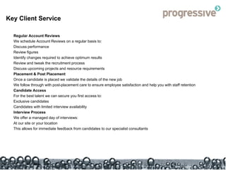Key Client Service Regular Account Reviews We schedule Account Reviews on a regular basis to: Discuss performance Review figures Identify changes required to achieve optimum results Review and tweak the recruitment process  Discuss upcoming projects and resource requirements Placement & Post Placement Once a candidate is placed we validate the details of the new job  We follow through with post-placement care to ensure employee satisfaction and help you with staff retention Candidate Access For the best talent we can secure you first access to: Exclusive candidates Candidates with limited interview availability Interview Process We offer a managed day of interviews: At our site or your location This allows for immediate feedback from candidates to our specialist consultants 