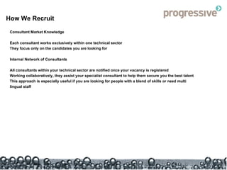 How We Recruit Consultant Market Knowledge Each consultant works exclusively within one technical sector  They focus only on the candidates you are looking for Internal Network of Consultants All consultants within your technical sector are notified once your vacancy is registered  Working collaboratively, they assist your specialist consultant to help them secure you the best talent This approach is especially useful if you are looking for people with a blend of skills or need multi lingual staff 