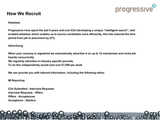 How We Recruit Database Progressive have spent the last 4 years and over £3m developing a unique “intelligent search”, web enabled database which enables us to source candidates more efficiently, this has reduced the time period from job to placement by 27% Advertising When your vacancy is registered we automatically advertise it on up to 12 mainstream and niche job boards concurrently We regularly advertise in industry specific journals To do this independently would cost over £7,000 per week We can provide you with tailored information, including the following ratios: MI Reporting CVs Submitted : Interview Requests Interview Requests : Offers Offers : Acceptances Acceptance : Starters 
