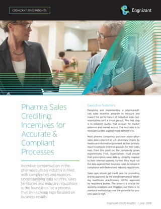 Pharma Sales
Crediting:
Incentives for
Accurate &
Compliant
Processes
Incentive compensation in the
pharmaceuticals industry is filled
with complexities and nuances.
Understanding data sources, sales
territories and industry regulations
is the foundation for a process
that should keep reps focused on
business results.
Executive Summary
Designing and implementing a pharmaceuti-
cals sales incentive program to measure and
reward the performance of individual sales rep-
resentatives isn’t a trivial pursuit. The first step
is to establish quotas that account for market
potential and market access. The next step is to
measure success against those benchmarks.
Most pharma companies purchase prescription
sales data collected at U.S. pharmacy chains by
healthcare information providers as their primary
input to compute incentive payouts for their sales
reps. From this point on, the complexity grows
exponentially. First, organizations must ensure
that prescription sales data is correctly mapped
to their internal systems; further, they must run
the data against their business rules to remain in
compliance with federal and industry regulations.
Sales reps should get credit only for promoting
brands approved by the brand team and/or detail-
ing healthcare practitioners (HCPs) approved
by regulatory bodies. The process is crucial for
avoiding violations and litigation, but there is no
standard methodology and the potential for pro-
cess gaps is high.
Cognizant 20-20 Insights | July 2018
COGNIZANT 20-20 INSIGHTS
 