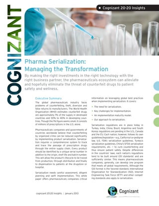 • Cognizant 20-20 Insights




Pharma Serialization:
Managing the Transformation
By making the right investments in the right technology with the
right business partner, the pharmaceuticals ecosystem can alleviate
and hopefully eliminate the threat of counterfeit drugs to patient
safety and wellness.

      Executive Summary                                      information on leveraging global best practices
                                                             when implementing serialization. It covers:
      The global pharmaceuticals industry faces
      problems of counterfeiting, theft, diversion and
      false returns to manufacturers. The World Health
                                                             •	 The need for serialization.
      Organization (WHO) estimates counterfeit drugs         •	 Key challenges for implementation.
      are approximately 1% of the supply in developed        •	 An implementation maturity model.
      countries and 30% to 40% in developing coun-
      tries. Though the 1% figure seems small, it consists   •	 Our approach to serialization.
      of millions of prescriptions in the U.S. alone.        Serialization regulations are in place today in
                                                             Turkey, India, China, Brazil, Argentina and South
      Pharmaceuticals companies and governments of
                                                             Korea; regulations are pending in the U.S., Canada
      countries worldwide believe that counterfeiting
                                                             and the EU. Each nation, however, follows its own
      by organized crime can be reduced significantly
                                                             guidelines/legislation — e.g., California’s e-pedigree
      by implementing product serialization. Serializa-
                                                             law, U.S. FDA’s serialization guidelines, Turkey’s
      tion requires a comprehensive system to track
                                                             serialization guidelines, China’s SFDA serialization
      and trace the passage of prescription drugs
                                                             requirements, etc. — to curb counterfeiting and
      through the entire supply chain. Every product
                                                             thus ensure patient safety. Despite differences
      should be identified by a unique serial number in
                                                             in the countries’ laws, each nation’s regulations
      addition to the origin, shelf life and batch number.
                                                             tend to be built around GS1 standards1 and are
      This will allow the product’s lifecycle to be traced
                                                             sufficiently similar. This means pharmaceuticals
      from production, through distribution and finally
                                                             companies, generally, can develop one program
      to dispensation to patients at the drugstore or
                                                             that meets all global requirements. Although the
      hospital.
                                                             GS1 format is the favored standard, International
      Serialization needs careful assessment, diligent       Organization for Standardization (ISO), Internet
      planning and swift implementation. This white          Engineering Task Force (IETF) and other compet-
      paper offers pharmaceuticals companies critical        ing standards also apply to serialization.




      cognizant 20-20 insights | january 2013
 
