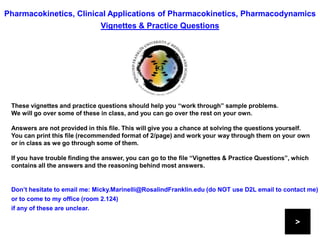 Pharmacokinetics, Clinical Applications of Pharmacokinetics, Pharmacodynamics
Vignettes & Practice Questions
Don’t hesitate to email me: Micky.Marinelli@RosalindFranklin.edu (do NOT use D2L email to contact me)
or to come to my office (room 2.124)
if any of these are unclear.
>
These vignettes and practice questions should help you “work through” sample problems.
We will go over some of these in class, and you can go over the rest on your own.
Answers are not provided in this file. This will give you a chance at solving the questions yourself.
You can print this file (recommended format of 2/page) and work your way through them on your own
or in class as we go through some of them.
If you have trouble finding the answer, you can go to the file “Vignettes & Practice Questions”, which
contains all the answers and the reasoning behind most answers.
 