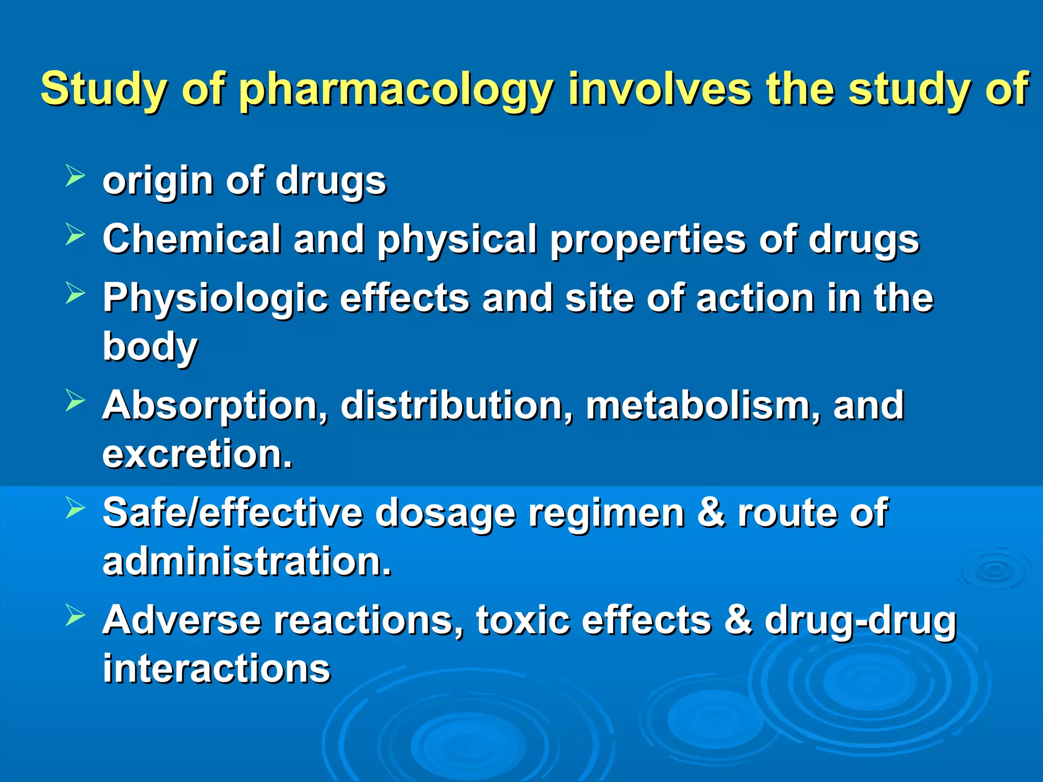 Study of pharmacology involves the study ofStudy of pharmacology involves the study of
 origin of drugsorigin of drugs
 Chemical and physical properties of drugsChemical and physical properties of drugs
 Physiologic effects and site of action in thePhysiologic effects and site of action in the
bodybody
 Absorption, distribution, metabolism, andAbsorption, distribution, metabolism, and
excretion.excretion.
 Safe/effective dosage regimen & route ofSafe/effective dosage regimen & route of
administration.administration.
 Adverse reactions, toxic effects & drug-drugAdverse reactions, toxic effects & drug-drug
interactionsinteractions
 