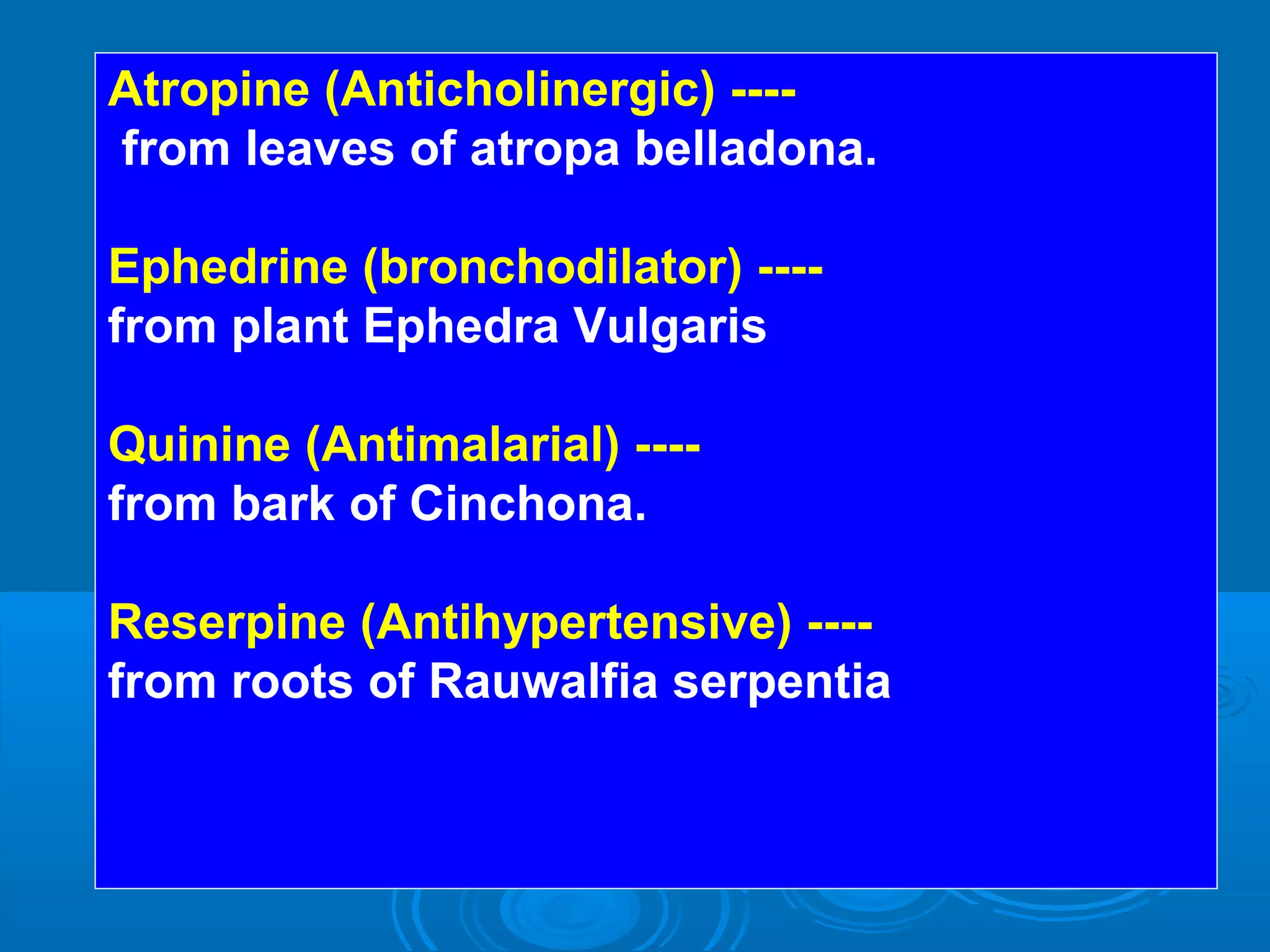 Atropine (Anticholinergic) ----
from leaves of atropa belladona.
Ephedrine (bronchodilator) ----
from plant Ephedra Vulgaris
Quinine (Antimalarial) ----
from bark of Cinchona.
Reserpine (Antihypertensive) ----
from roots of Rauwalfia serpentia
 
