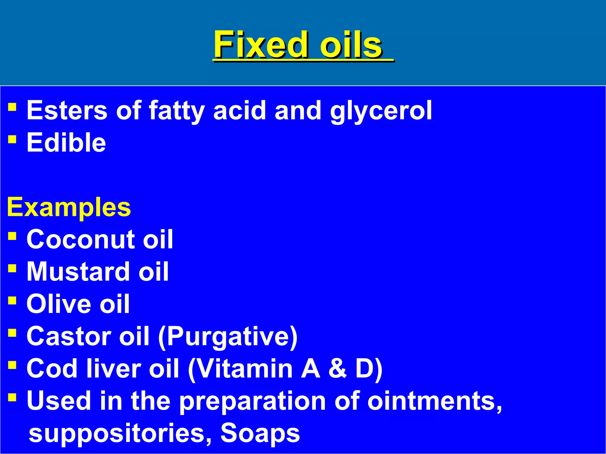 Fixed oilsFixed oils
 Esters of fatty acid and glycerol
 Edible
Examples
 Coconut oil
 Mustard oil
 Olive oil
 Castor oil (Purgative)
 Cod liver oil (Vitamin A & D)
 Used in the preparation of ointments,
suppositories, Soaps
 