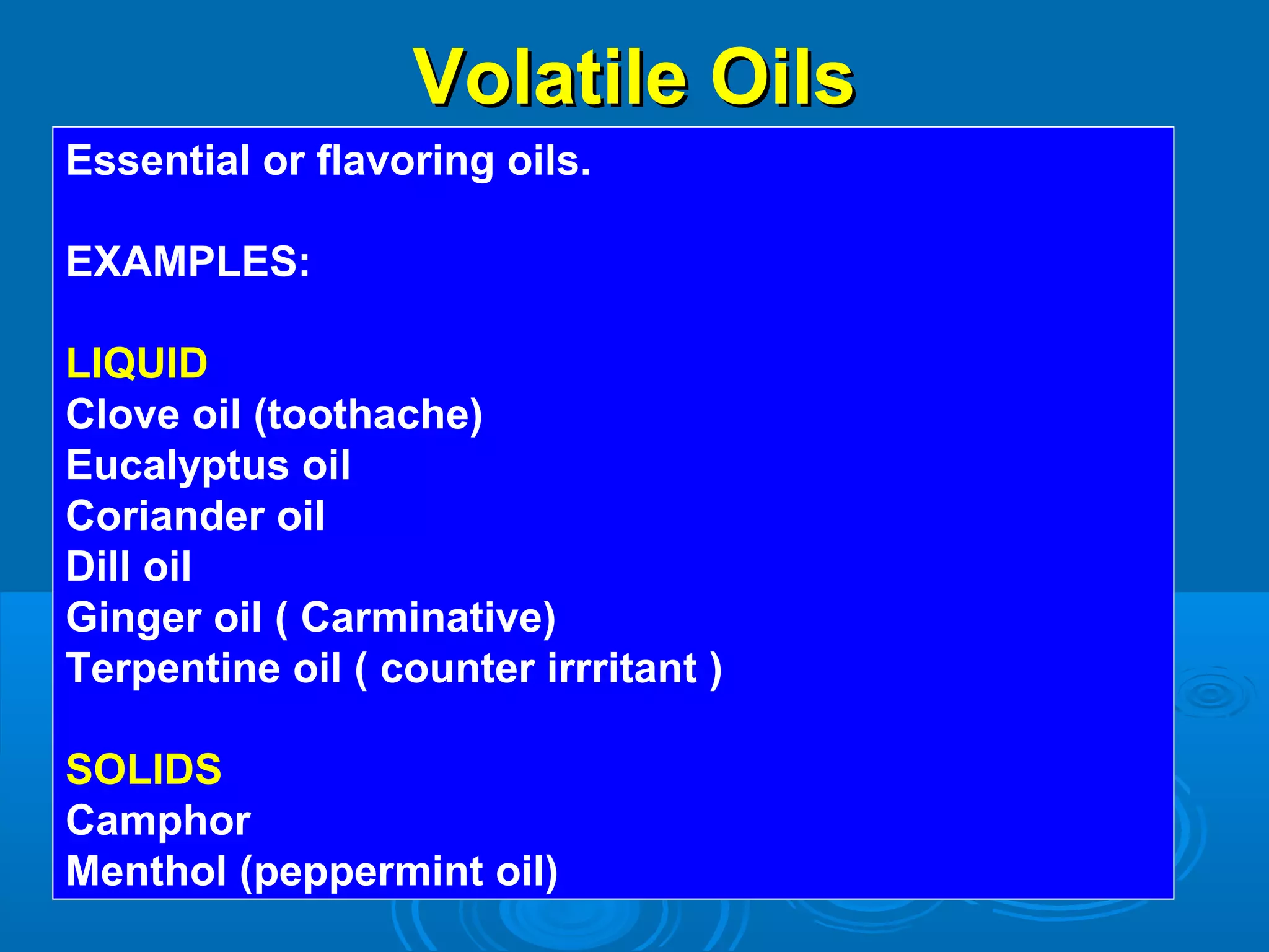 Volatile OilsVolatile Oils
Essential or flavoring oils.
EXAMPLES:
LIQUID
Clove oil (toothache)
Eucalyptus oil
Coriander oil
Dill oil
Ginger oil ( Carminative)
Terpentine oil ( counter irrritant )
SOLIDS
Camphor
Menthol (peppermint oil)
 