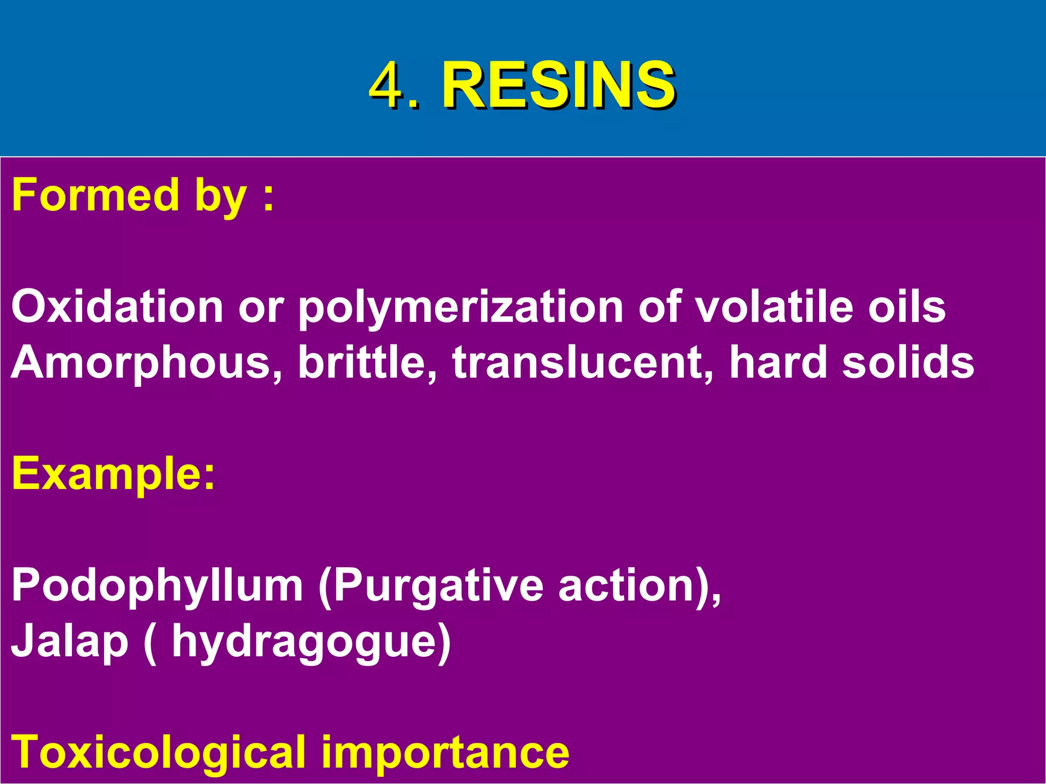 4.4. RESINSRESINS
Formed by :
Oxidation or polymerization of volatile oils
Amorphous, brittle, translucent, hard solids
Example:
Podophyllum (Purgative action),
Jalap ( hydragogue)
Toxicological importance
 