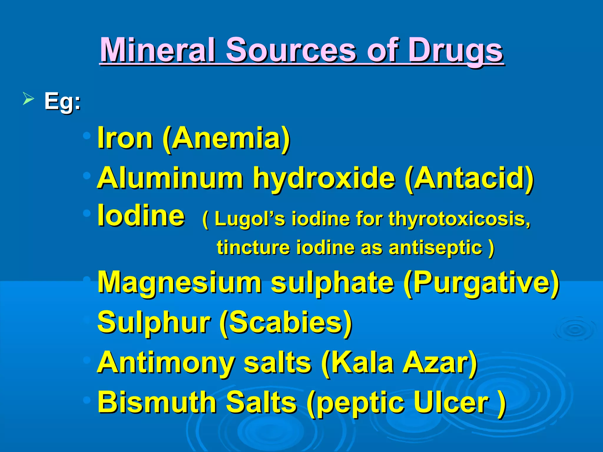 Mineral Sources of DrugsMineral Sources of Drugs
 Eg:Eg:
• Iron (Anemia)Iron (Anemia)
• Aluminum hydroxide (Antacid)Aluminum hydroxide (Antacid)
• IodineIodine ( Lugol’s iodine for thyrotoxicosis,( Lugol’s iodine for thyrotoxicosis,
tincture iodine as antiseptic )tincture iodine as antiseptic )
• Magnesium sulphate (Purgative)Magnesium sulphate (Purgative)
• Sulphur (Scabies)Sulphur (Scabies)
• Antimony salts (Kala Azar)Antimony salts (Kala Azar)
• Bismuth Salts (peptic Ulcer )Bismuth Salts (peptic Ulcer )
 