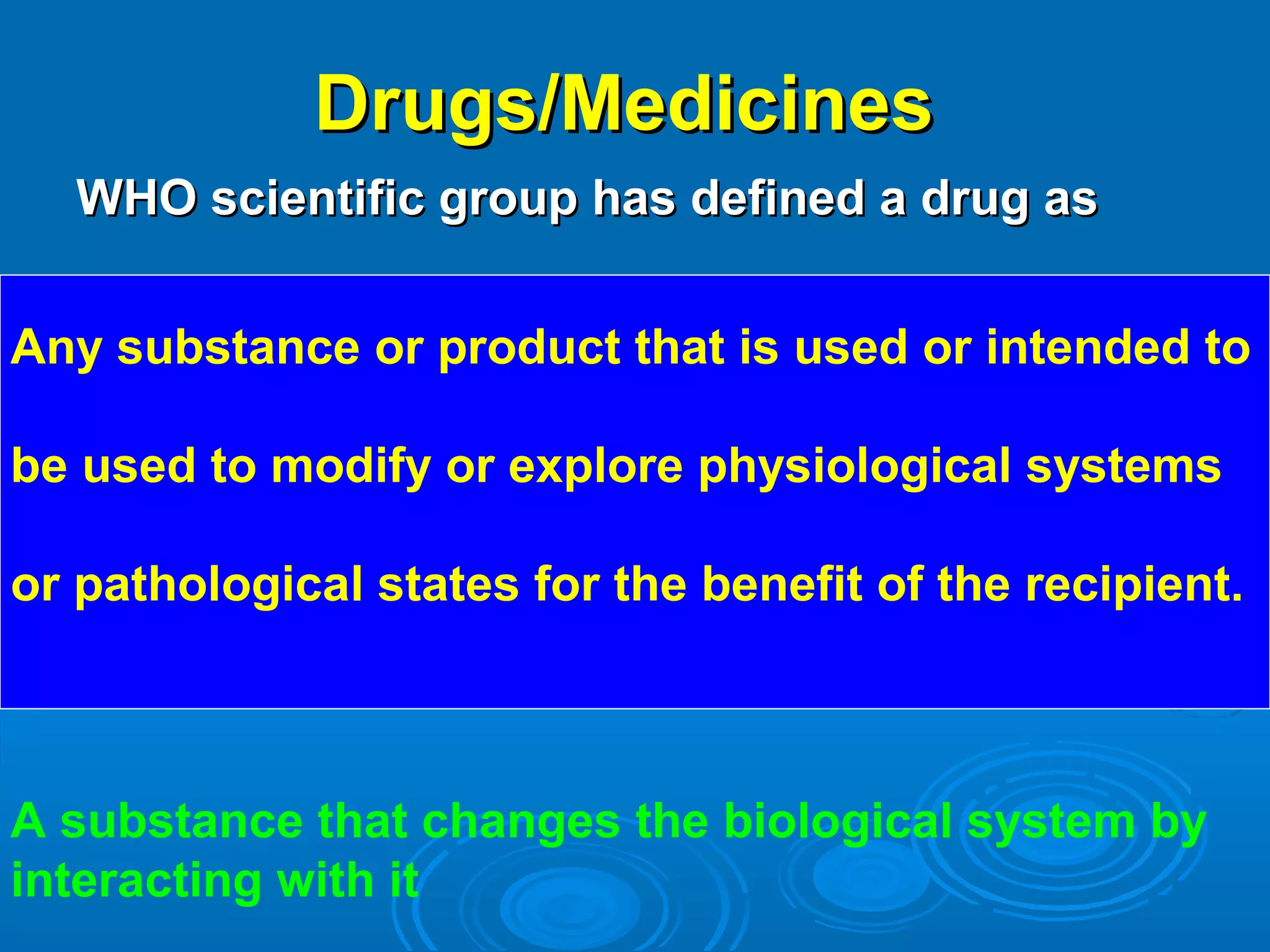 Drugs/MedicinesDrugs/Medicines
WHO scientific group has defined a drug asWHO scientific group has defined a drug as
Any substance or product that is used or intended to
be used to modify or explore physiological systems
or pathological states for the benefit of the recipient.
A substance that changes the biological system by
interacting with it
 