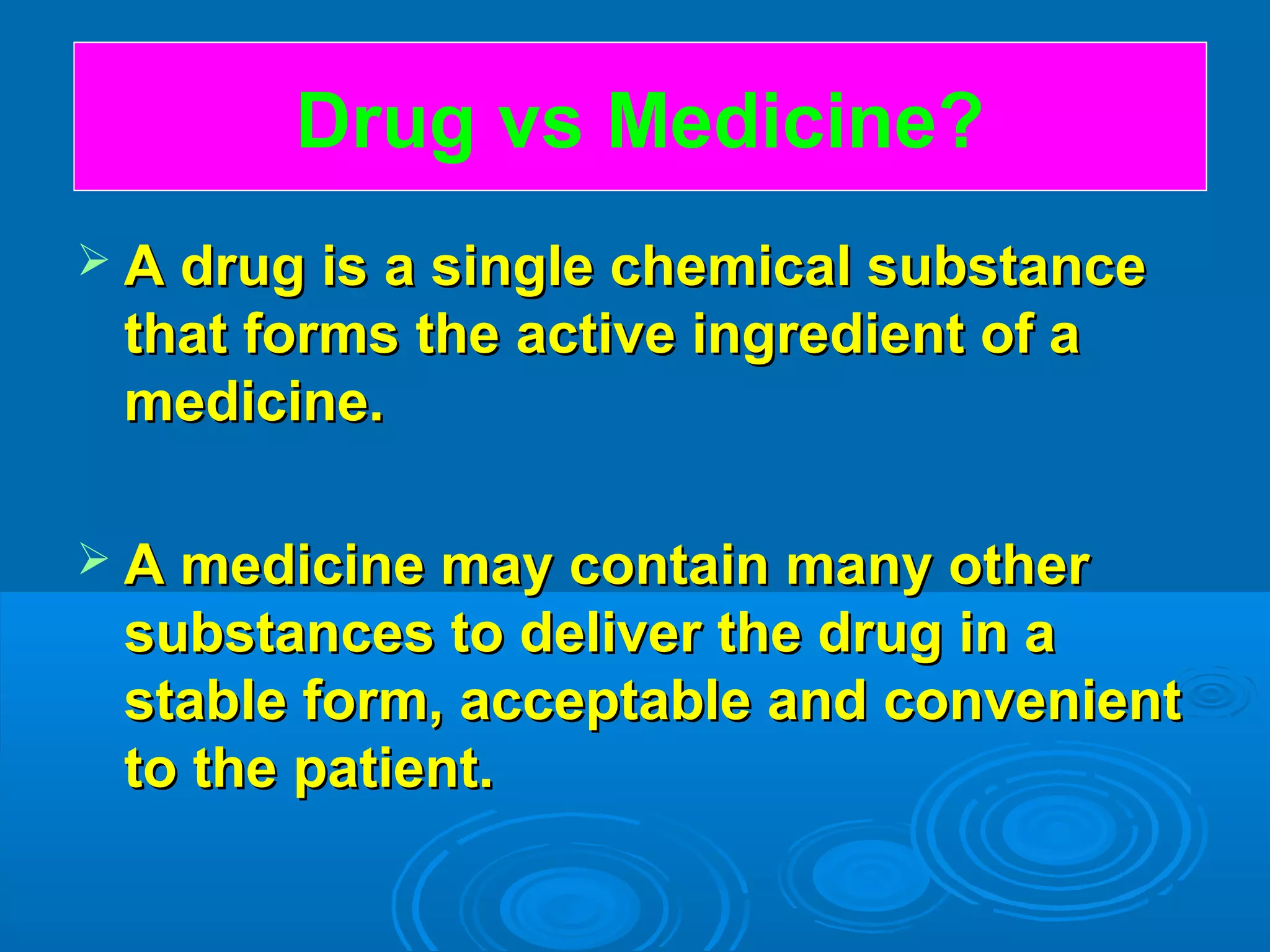  A drug is a single chemical substanceA drug is a single chemical substance
that forms the active ingredient of athat forms the active ingredient of a
medicine.medicine.
 A medicine may contain many otherA medicine may contain many other
substances to deliver the drug in asubstances to deliver the drug in a
stable form, acceptable and convenientstable form, acceptable and convenient
to the patient.to the patient.
Drug vs Medicine?
 