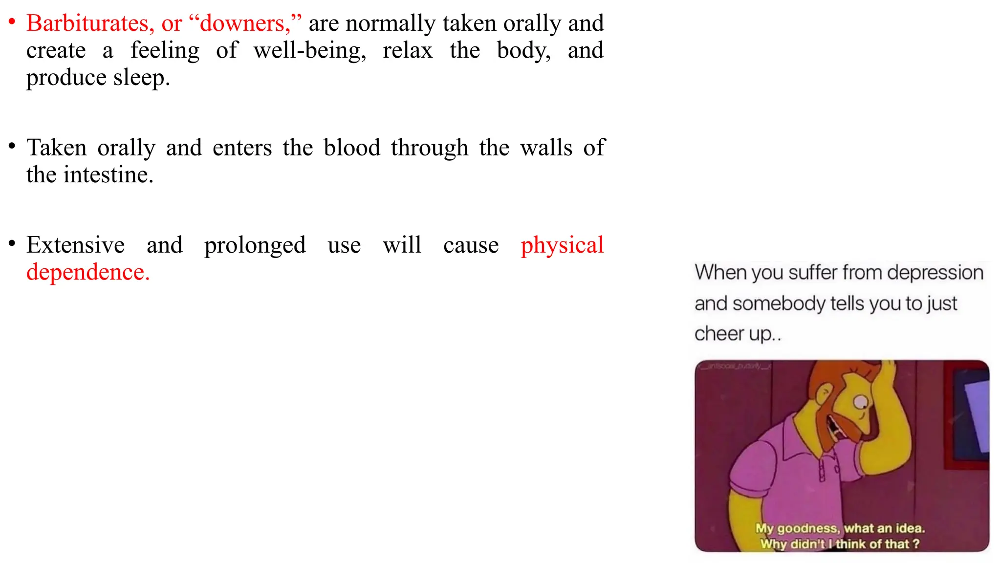 • Barbiturates, or “downers,” are normally taken orally and
create a feeling of well-being, relax the body, and
produce sleep.
• Taken orally and enters the blood through the walls of
the intestine.
• Extensive and prolonged use will cause physical
dependence.
 