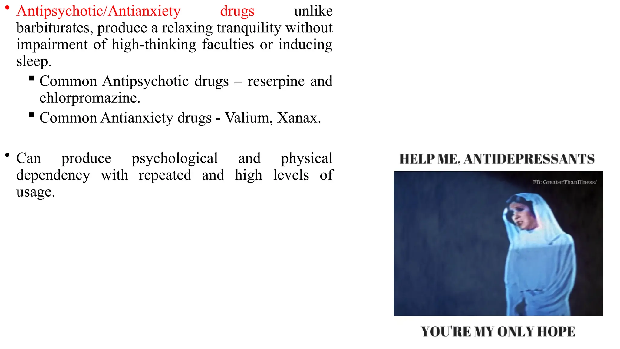 • Antipsychotic/Antianxiety drugs unlike
barbiturates, produce a relaxing tranquility without
impairment of high-thinking faculties or inducing
sleep.
 Common Antipsychotic drugs – reserpine and
chlorpromazine.
 Common Antianxiety drugs - Valium, Xanax.
• Can produce psychological and physical
dependency with repeated and high levels of
usage.
 