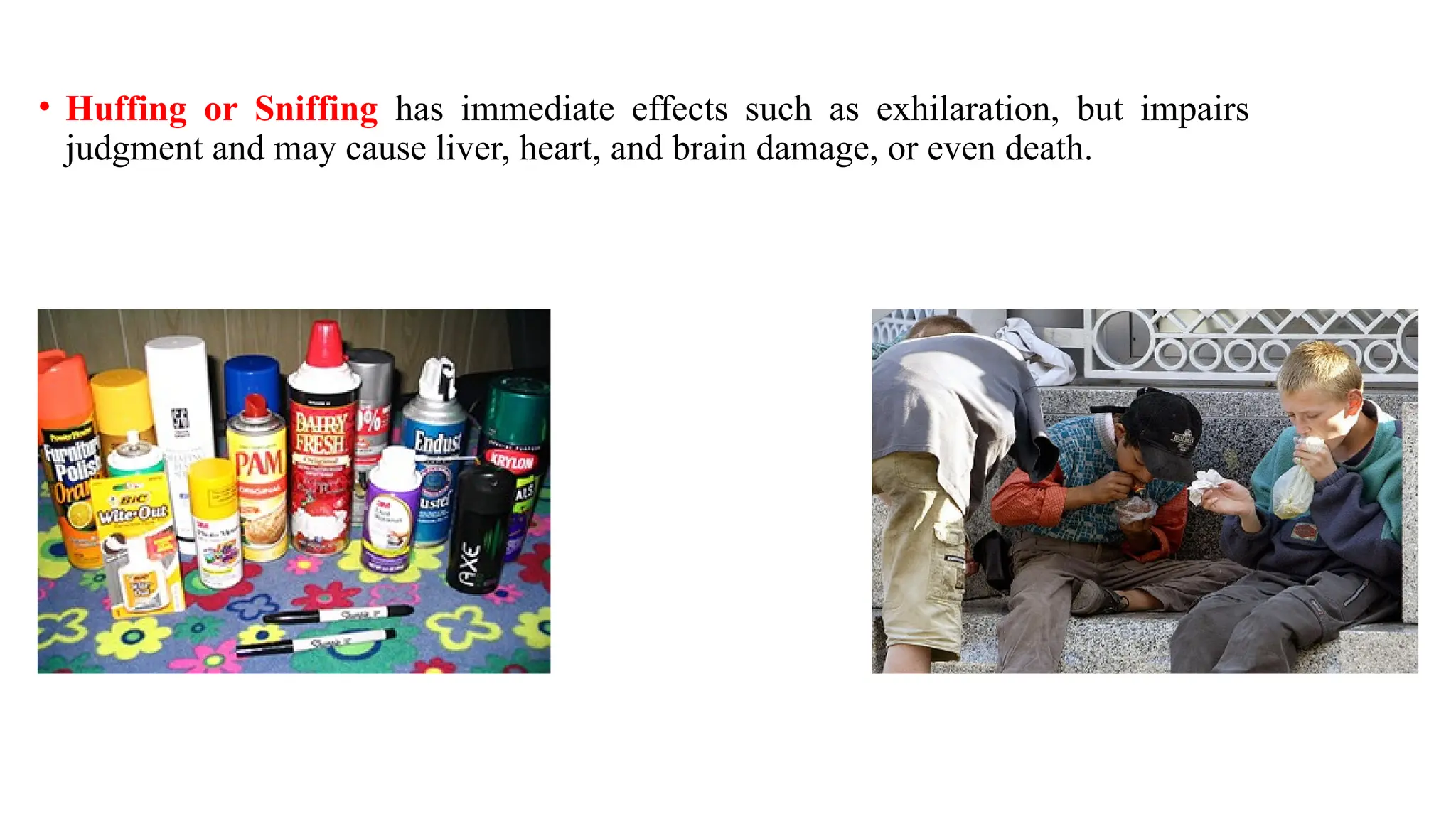 • Huffing or Sniffing has immediate effects such as exhilaration, but impairs
judgment and may cause liver, heart, and brain damage, or even death.
 