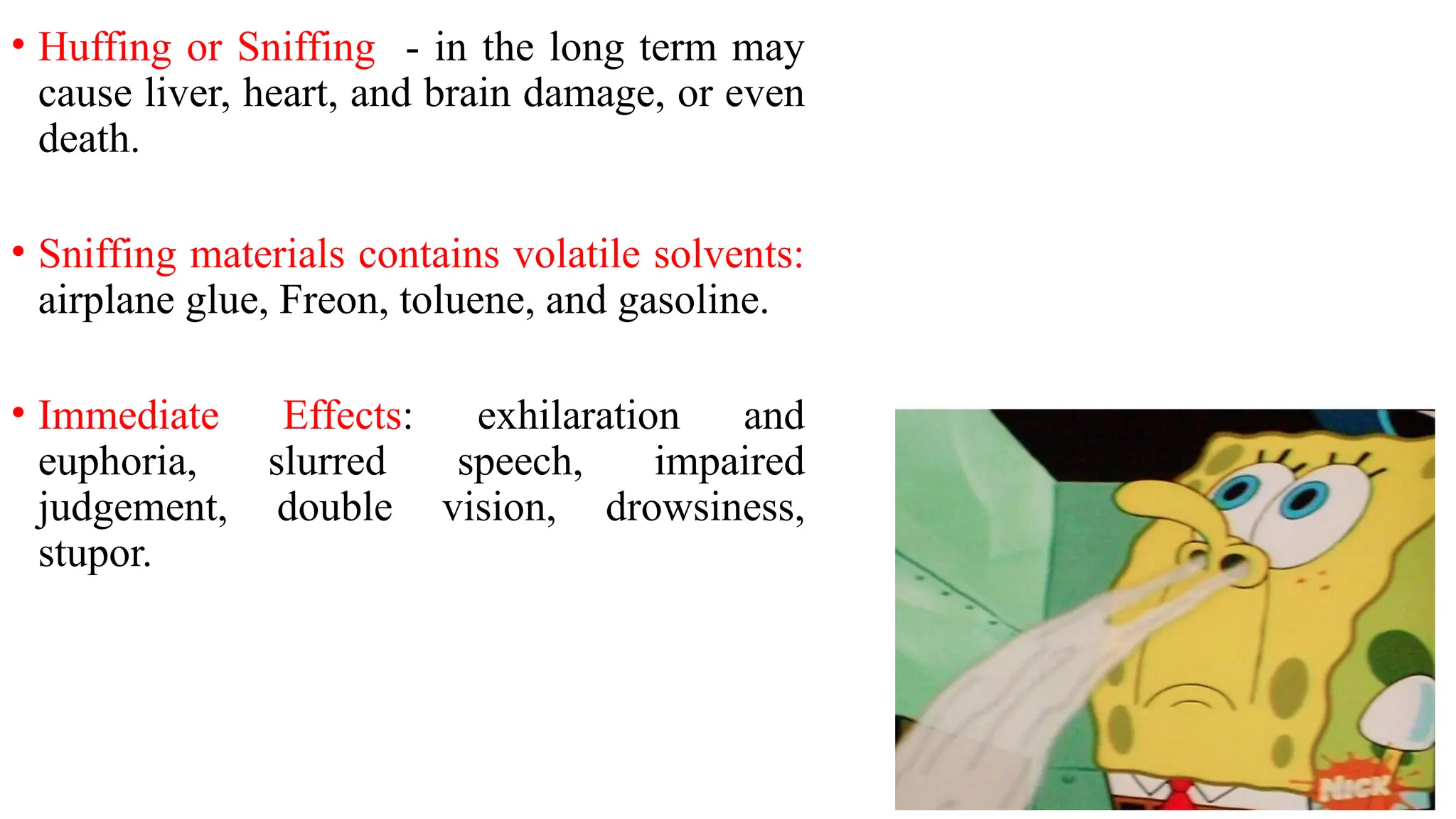 • Huffing or Sniffing - in the long term may
cause liver, heart, and brain damage, or even
death.
• Sniffing materials contains volatile solvents:
airplane glue, Freon, toluene, and gasoline.
• Immediate Effects: exhilaration and
euphoria, slurred speech, impaired
judgement, double vision, drowsiness,
stupor.
 