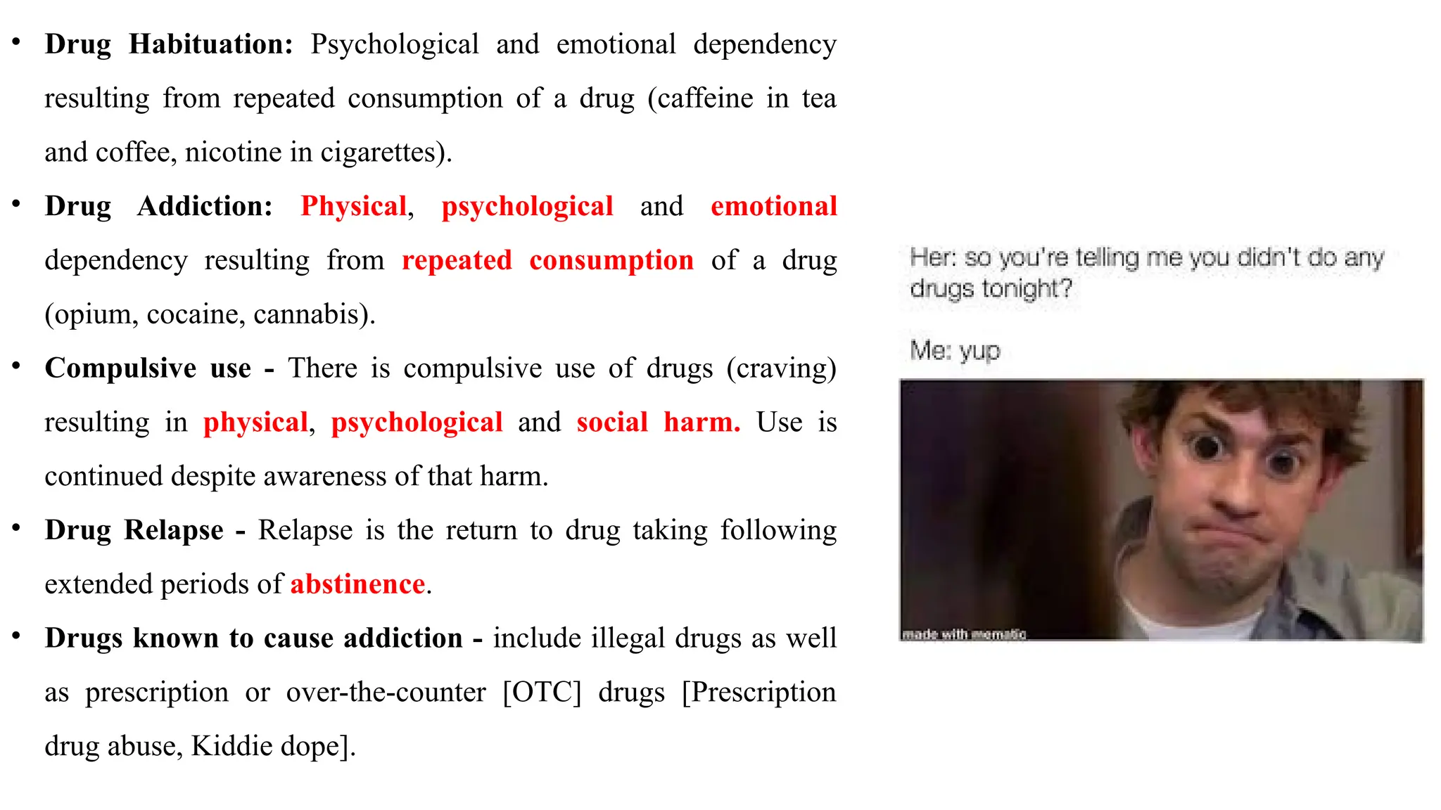 • Drug Habituation: Psychological and emotional dependency
resulting from repeated consumption of a drug (caffeine in tea
and coffee, nicotine in cigarettes).
• Drug Addiction: Physical, psychological and emotional
dependency resulting from repeated consumption of a drug
(opium, cocaine, cannabis).
• Compulsive use - There is compulsive use of drugs (craving)
resulting in physical, psychological and social harm. Use is
continued despite awareness of that harm.
• Drug Relapse - Relapse is the return to drug taking following
extended periods of abstinence.
• Drugs known to cause addiction - include illegal drugs as well
as prescription or over-the-counter [OTC] drugs [Prescription
drug abuse, Kiddie dope].
 